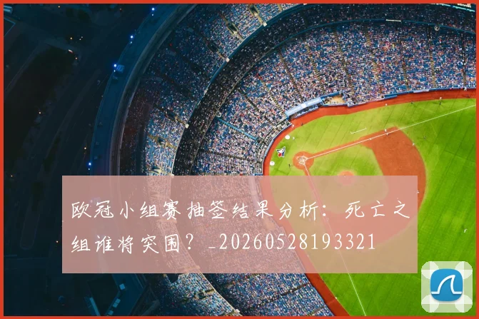 欧冠小组赛抽签结果分析：死亡之组谁将突围？_20260528193321