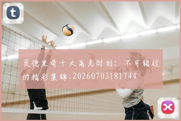 莫德里奇十大高光时刻：不可错过的精彩集锦_20260703181744