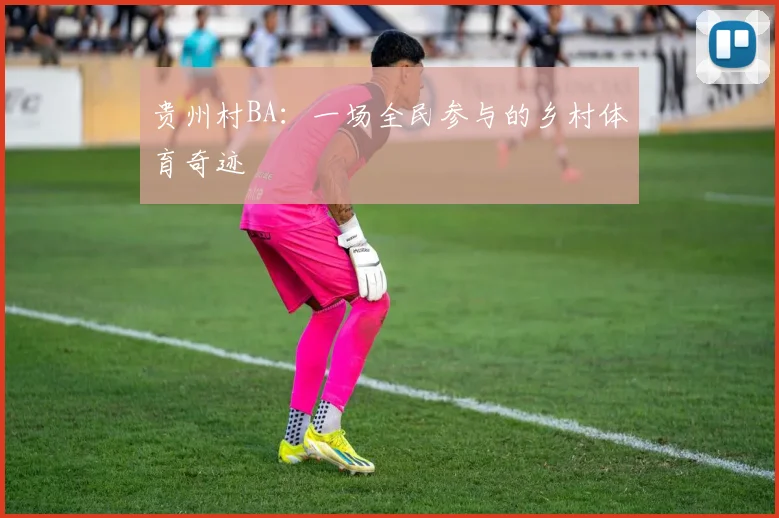 贵州村BA：一场全民参与的乡村体育奇迹