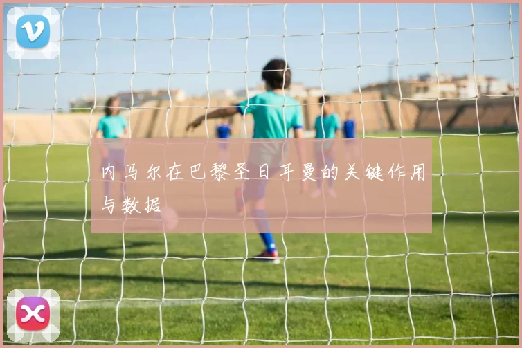 内马尔在巴黎圣日耳曼的关键作用与数据
