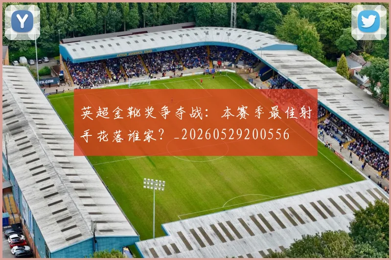 英超金靴奖争夺战：本赛季最佳射手花落谁家？_20260529200556