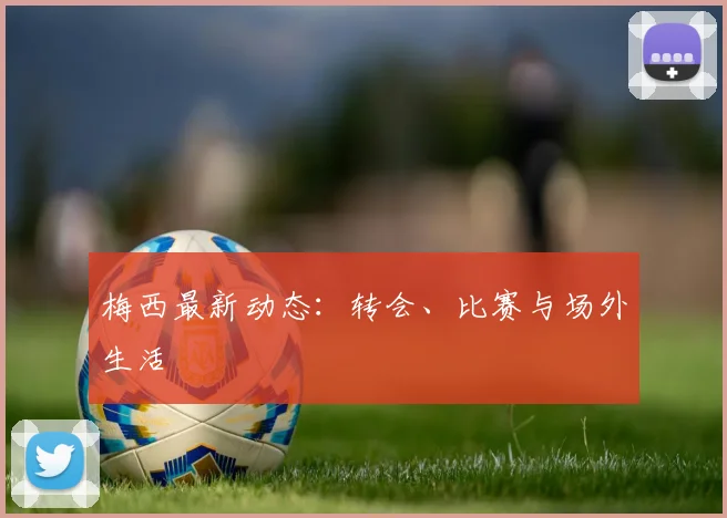 梅西最新动态：转会、比赛与场外生活