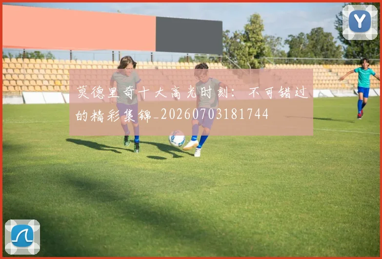 莫德里奇十大高光时刻：不可错过的精彩集锦_20260703181744