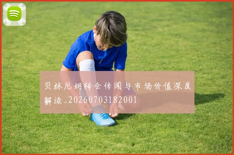 贝林厄姆转会传闻与市场价值深度解读_20260703182001