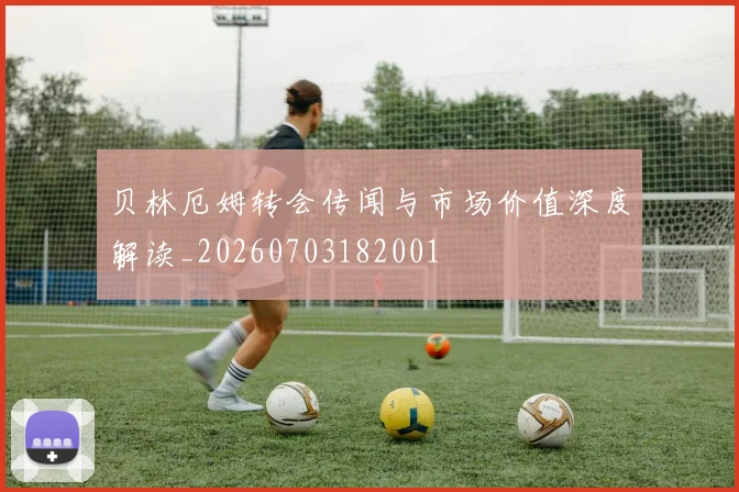 贝林厄姆转会传闻与市场价值深度解读_20260703182001