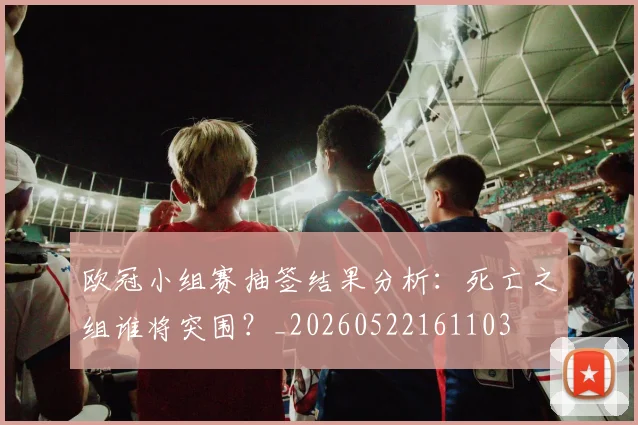 欧冠小组赛抽签结果分析：死亡之组谁将突围？_20260522161103